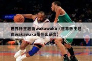世界杯主题曲wakawaka（世界杯主题曲wakawaka是什么语言）